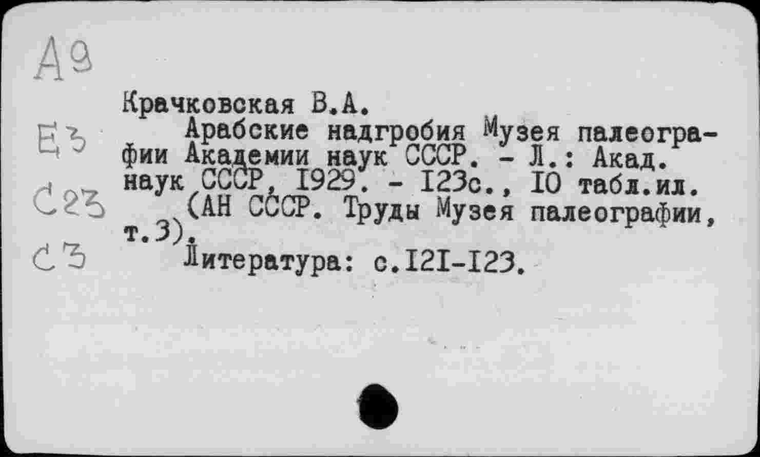 ﻿Крачковская B.A.
Арабские надгробия Музея палеографии Академии наук СССР. - Л.: Акад, наук СССР, 1929. - 123с., ІО табл.ил.
(АН СССР. Труды Музея палеографии, т. j).
Литература: с.121-123.